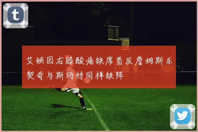 艾顿因右膝酸痛缺席首发詹姆斯东契奇与斯玛特同样缺阵